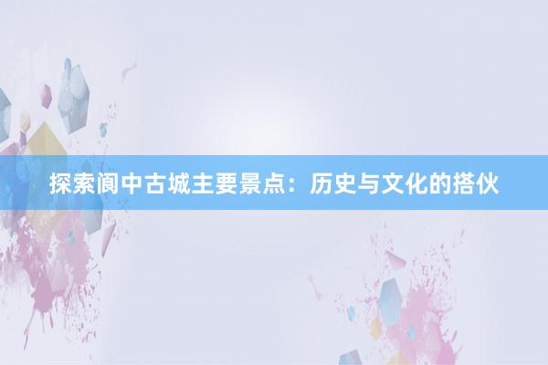 探索阆中古城主要景点：历史与文化的搭伙