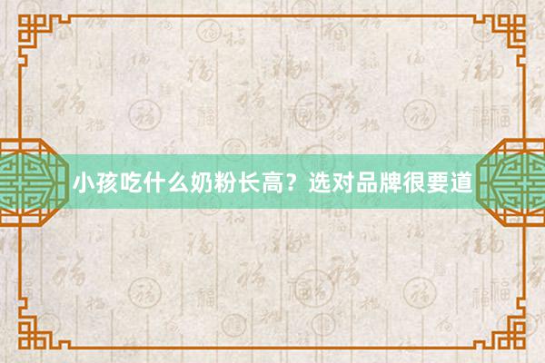 小孩吃什么奶粉长高？选对品牌很要道